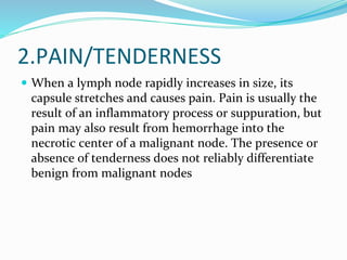 2.PAIN/TENDERNESS
 When a lymph node rapidly increases in size, its
capsule stretches and causes pain. Pain is usually the
result of an inflammatory process or suppuration, but
pain may also result from hemorrhage into the
necrotic center of a malignant node. The presence or
absence of tenderness does not reliably differentiate
benign from malignant nodes
 