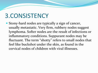 3.CONSISTENCY
 Stony-hard nodes are typically a sign of cancer,
usually metastatic. Very firm, rubbery nodes suggest
lymphoma. Softer nodes are the result of infections or
inflammatory conditions. Suppurant nodes may be
fluctuant. The term “shotty” refers to small nodes that
feel like buckshot under the skin, as found in the
cervical nodes of children with viral illnesses.
 