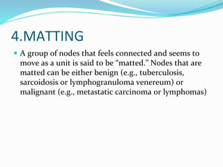 4.MATTING
 A group of nodes that feels connected and seems to
move as a unit is said to be “matted.” Nodes that are
matted can be either benign (e.g., tuberculosis,
sarcoidosis or lymphogranuloma venereum) or
malignant (e.g., metastatic carcinoma or lymphomas)
 