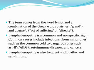 The term comes from the word lymphand a
combination of the Greek words , adenas ("gland")
and , patheia ("act of suffering" or "disease").
 Lymphadenopathy is a common and nonspecific sign.
Common causes include infections (from minor ones
such as the common cold to dangerous ones such
as HIV/AIDS), autoimmune diseases, and cancers
 Lymphadenopathy is also frequently idiopathic and
self-limiting.
 