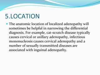 5.LOCATION
 The anatomic location of localized adenopathy will
sometimes be helpful in narrowing the differential
diagnosis. For example, cat-scratch disease typically
causes cervical or axillary adenopathy, infectious
mononucleosis causes cervical adenopathy and a
number of sexually transmitted diseases are
associated with inguinal adenopathy.
 