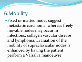 6.Mobility
Fixed or matted nodes suggest
metastatic carcinoma, whereas freely
movable nodes may occur in
infections, collagen vascular disease
and lymphoma. Evaluation of the
mobility of supraclavicular nodes is
enhanced by having the patient
perform a Valsalva manoeuvre
 