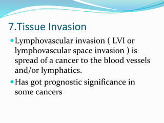 7.Tissue Invasion
Lymphovascular invasion ( LVI or
lymphovascular space invasion ) is
spread of a cancer to the blood vessels
and/or lymphatics.
Has got prognostic significance in
some cancers
 