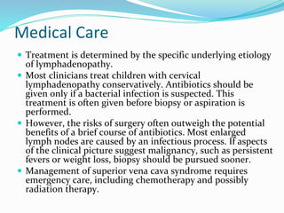 Medical Care
 Treatment is determined by the specific underlying etiology
of lymphadenopathy.
 Most clinicians treat children with cervical
lymphadenopathy conservatively. Antibiotics should be
given only if a bacterial infection is suspected. This
treatment is often given before biopsy or aspiration is
performed.
 However, the risks of surgery often outweigh the potential
benefits of a brief course of antibiotics. Most enlarged
lymph nodes are caused by an infectious process. If aspects
of the clinical picture suggest malignancy, such as persistent
fevers or weight loss, biopsy should be pursued sooner.
 Management of superior vena cava syndrome requires
emergency care, including chemotherapy and possibly
radiation therapy.
 