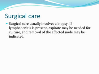 Surgical care
 Surgical care usually involves a biopsy. If
lymphadenitis is present, aspirate may be needed for
culture, and removal of the affected node may be
indicated.
 
