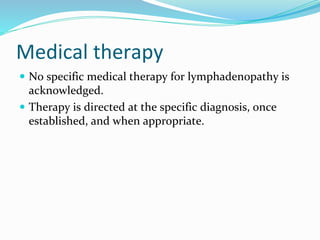 Medical therapy
 No specific medical therapy for lymphadenopathy is
acknowledged.
 Therapy is directed at the specific diagnosis, once
established, and when appropriate.
 