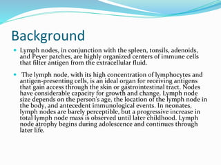 Background
 Lymph nodes, in conjunction with the spleen, tonsils, adenoids,
and Peyer patches, are highly organized centers of immune cells
that filter antigen from the extracellular fluid.
 The lymph node, with its high concentration of lymphocytes and
antigen-presenting cells, is an ideal organ for receiving antigens
that gain access through the skin or gastrointestinal tract. Nodes
have considerable capacity for growth and change. Lymph node
size depends on the person's age, the location of the lymph node in
the body, and antecedent immunological events. In neonates,
lymph nodes are barely perceptible, but a progressive increase in
total lymph node mass is observed until later childhood. Lymph
node atrophy begins during adolescence and continues through
later life.
 
