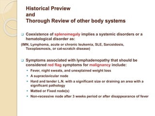 Historical Preview
and
Thorough Review of other body systems
 Coexistence of splenomegaly implies a systemic disorders or a
hematological disorder as:
(IMN, Lymphoma, acute or chronic leukemia, SLE, Sarcoidosis,
Toxoplasmosis, or cat-scratch disease)
 Symptoms associated with lymphadenopathy that should be
considered red flag symptoms for malignancy include:
 Fever, night sweats, and unexplained weight loss
 A supraclavicular node
 Hard and tender L.N. with a significant size or draining an area with a
significant pathology
 Matted or Fixed node(s)
 Non-recessive node after 3 weeks period or after disappearance of fever
 