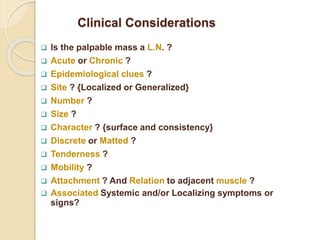 Clinical Considerations
 Is the palpable mass a L.N. ?
 Acute or Chronic ?
 Epidemiological clues ?
 Site ? {Localized or Generalized}
 Number ?
 Size ?
 Character ? {surface and consistency}
 Discrete or Matted ?
 Tenderness ?
 Mobility ?
 Attachment ? And Relation to adjacent muscle ?
 Associated Systemic and/or Localizing symptoms or
signs?
 