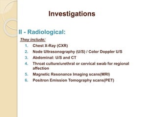 Investigations
II - Radiological:
They include:
1. Chest X-Ray (CXR)
2. Node Ultrasonography (U/S) / Color Doppler U/S
3. Abdominal: U/S and CT
4. Throat culture/urethral or cervical swab for regional
affection
5. Magnetic Resonance Imaging scans(MRI)
6. Positron Emission Tomography scans(PET)
 