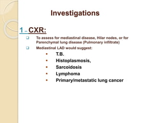 Investigations
1 – CXR:
 To assess for mediastinal disease, Hilar nodes, or for
Parenchymal lung disease (Pulmonary infiltrate)
 Mediastinal LAD would suggest:
 T.B.
 Histoplasmosis,
 Sarcoidosis
 Lymphoma
 Primary/metastatic lung cancer
 