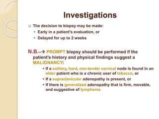 Investigations
 The decision to biopsy may be made:
 Early in a patient's evaluation, or
 Delayed for up to 2 weeks
N.B.-- PROMPT biopsy should be performed if the
patient's history and physical findings suggest a
MALIGNANCY:
 If a solitary, hard, non-tender cervical node is found in an
older patient who is a chronic user of tobacco, or
 If a supraclavicular adenopathy is present, or
 If there is generalized adenopathy that is firm, movable,
and suggestive of lymphoma
 