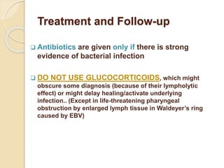 Treatment and Follow-up
 Antibiotics are given only if there is strong
evidence of bacterial infection
 DO NOT USE GLUCOCORTICOIDS, which might
obscure some diagnosis (because of their lympholytic
effect) or might delay healing/activate underlying
infection.. (Except in life-threatening pharyngeal
obstruction by enlarged lymph tissue in Waldeyer’s ring
caused by EBV)
 