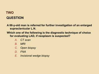 TWO
QUESTION
A 66-y-old man is referred for further investigation of an enlarged
supraclavicular L.N.
Which one of the following is the diagnostic technique of choice
for evaluating LAD, if neoplasm is suspected?
A. CT scan
B. MRI
C. Open biopsy
D. FNA
E. Incisional wedge biopsy
 