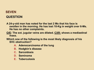 SEVEN
QUESTION
A 24-y-old man has noted for the last 2 Ms that his face is
swollen in the morning. He has lost 10-Kg in weight over 6-Ms.
He has no other complaints.
O/E: The ext. jugular veins are dilated. CXR: shows a mediastinal
mass.
Which one of the following is the most likely diagnosis of his
SVC obstruction?
A. Adenocarcinoma of the lung
B. Hodgkin’s disease
C. Sarcoidosis
D. Seminoma
E. Tuberculosis
 