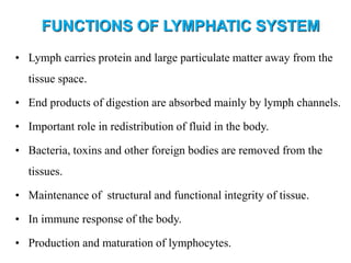 • Lymph carries protein and large particulate matter away from the
tissue space.
• End products of digestion are absorbed mainly by lymph channels.
• Important role in redistribution of fluid in the body.
• Bacteria, toxins and other foreign bodies are removed from the
tissues.
• Maintenance of structural and functional integrity of tissue.
• In immune response of the body.
• Production and maturation of lymphocytes.
FUNCTIONS OF LYMPHATIC SYSTEM
 