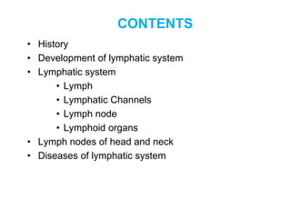 CONTENTS
• History
• Development of lymphatic system
• Lymphatic system
• Lymph
• Lymphatic Channels
• Lymph node
• Lymphoid organs
• Lymph nodes of head and neck
• Diseases of lymphatic system
 