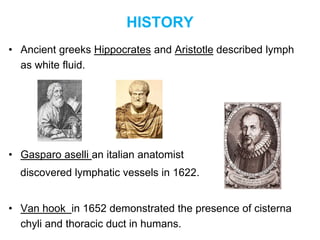 HISTORY
• Ancient greeks Hippocrates and Aristotle described lymph
as white fluid.
• Gasparo aselli an italian anatomist
discovered lymphatic vessels in 1622.
• Van hook in 1652 demonstrated the presence of cisterna
chyli and thoracic duct in humans.
 