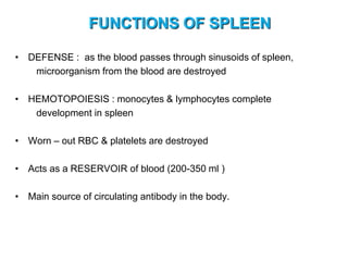FUNCTIONS OF SPLEEN
• DEFENSE : as the blood passes through sinusoids of spleen,
microorganism from the blood are destroyed
• HEMOTOPOIESIS : monocytes & lymphocytes complete
development in spleen
• Worn – out RBC & platelets are destroyed
• Acts as a RESERVOIR of blood (200-350 ml )
• Main source of circulating antibody in the body.
 