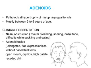 ADENOIDS
• Pathological hypertrophy of nasopharyngeal tonsils.
• Mostly between 3 to 5 years of age.
CLINICAL PRESENTATION
• Nasal obstruction ( mouth breathing, snoring, nasal tone,
difficulty while suckling and eating)
• Adenoid facies
( elongated, flat, expressionless,
without nasolabial folds,
open mouth, dry lips, high palate,
receded chin
 