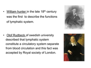 • William hunter in the late 18th century
was the first to describe the functions
of lymphatic system.
• Olof Rudbeck of swedish university
described that lymphatic system
constitute a circulatory system separate
from blood circulation and this fact was
accepted by Royal society of London.
 