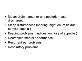 • Mucopurulent anterior and posterior nasal
discharge.
• Sleep disturbances (snoring, night enuresis due
to hypercapnia )
• Feeding problems ( indigestion, loss of appetite )
• Decreased mental performance
• Recurrent ear problems
• Respiratory problems
 