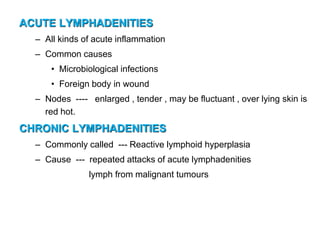 ACUTE LYMPHADENITIES
– All kinds of acute inflammation
– Common causes
• Microbiological infections
• Foreign body in wound
– Nodes ---- enlarged , tender , may be fluctuant , over lying skin is
red hot.
CHRONIC LYMPHADENITIES
– Commonly called --- Reactive lymphoid hyperplasia
– Cause --- repeated attacks of acute lymphadenities
lymph from malignant tumours
 