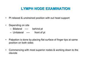 LYMPH NODE EXAMINATION
• Pt relaxed & unstrained position with out head support
• Depending on site
– Bilateral ---- behind pt
– Unilateral ---- front of pt
• Palpation is done by placing flat surface of finger tips at same
position on both sides
• Commencing with most superior nodes & working down to the
clavicle
 