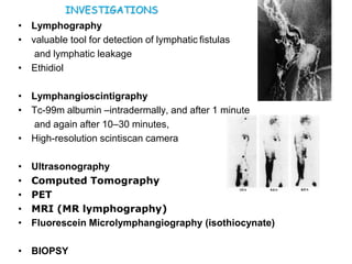 • Lymphography
• valuable tool for detection of lymphatic fistulas
and lymphatic leakage
• Ethidiol
• Lymphangioscintigraphy
• Tc-99m albumin –intradermally, and after 1 minute
and again after 10–30 minutes,
• High-resolution scintiscan camera
• Ultrasonography
• Computed Tomography
• PET
• MRI (MR lymphography)
• Fluorescein Microlymphangiography (isothiocynate)
• BIOPSY
INVESTIGATIONS
 
