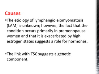 Causes
The etiology of lymphangioleiomyomatosis
(LAM) is unknown; however, the fact that the
condition occurs primarily in premenopausal
women and that it is exacerbated by high
estrogen states suggests a role for hormones.
The link with TSC suggests a genetic
component.
 