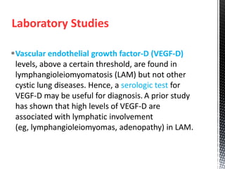 Laboratory Studies
Vascular endothelial growth factor-D (VEGF-D)
levels, above a certain threshold, are found in
lymphangioleiomyomatosis (LAM) but not other
cystic lung diseases. Hence, a serologic test for
VEGF-D may be useful for diagnosis. A prior study
has shown that high levels of VEGF-D are
associated with lymphatic involvement
(eg, lymphangioleiomyomas, adenopathy) in LAM.
 