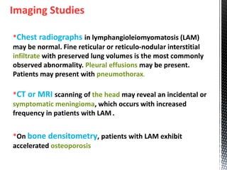Imaging Studies
*Chest radiographs in lymphangioleiomyomatosis (LAM)
may be normal. Fine reticular or reticulo-nodular interstitial
infiltrate with preserved lung volumes is the most commonly
observed abnormality. Pleural effusions may be present.
Patients may present with pneumothorax.
*CT or MRI scanning of the head may reveal an incidental or
symptomatic meningioma, which occurs with increased
frequency in patients with LAM .
*On bone densitometry, patients with LAM exhibit
accelerated osteoporosis
 