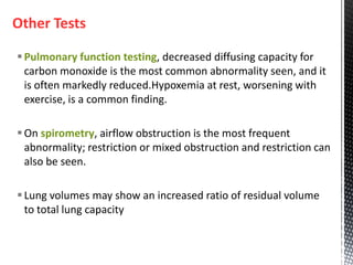 Other Tests
Pulmonary function testing, decreased diffusing capacity for
carbon monoxide is the most common abnormality seen, and it
is often markedly reduced.Hypoxemia at rest, worsening with
exercise, is a common finding.
On spirometry, airflow obstruction is the most frequent
abnormality; restriction or mixed obstruction and restriction can
also be seen.
Lung volumes may show an increased ratio of residual volume
to total lung capacity
 