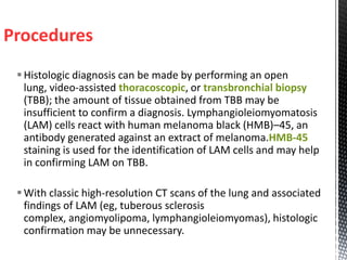 Procedures
Histologic diagnosis can be made by performing an open
lung, video-assisted thoracoscopic, or transbronchial biopsy
(TBB); the amount of tissue obtained from TBB may be
insufficient to confirm a diagnosis. Lymphangioleiomyomatosis
(LAM) cells react with human melanoma black (HMB)–45, an
antibody generated against an extract of melanoma.HMB-45
staining is used for the identification of LAM cells and may help
in confirming LAM on TBB.
With classic high-resolution CT scans of the lung and associated
findings of LAM (eg, tuberous sclerosis
complex, angiomyolipoma, lymphangioleiomyomas), histologic
confirmation may be unnecessary.
 