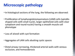 Microscopic pathology
In histological sections of the lung, the following are observed:
Proliferation of lymphangioleiomyomatosis (LAM) cells (spindle-
shaped cells with small nuclei, larger epithelioid cells with clear
cytoplasm and round nuclei) having a smooth muscle cell
phenotype.
Loss of alveoli with cyst formation
Aggregates of LAM cells abutting cystic spaces
Distal airway narrowing, thickened arterial walls with venous
occlusion, and hemosiderosis
 