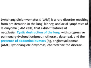 Lymphangioleiomyomatosis (LAM) is a rare disorder resulting
from proliferation in the lung, kidney, and axial lymphatics of
leiomyoma (LAM cells) that exhibit features of
neoplasia. Cystic destruction of the lung with progressive
pulmonary dysfunction(pneumothorax , dyspnea), and the
presence of abdominal tumors (eg, angiomyolipomas
[AML], lymphangioleiomyomas) characterize the disease.
 