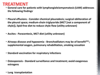 TREATMENT
 General care for patients with lymphangioleiomyomatosis (LAM) addresses
the following findings:
 Pleural effusions - Consider chemical pleurodesis; surgical obliteration of
the pleural space; medium-chain triglyceride (MCT [not a component of
chyle]), lipid-free diet to reduce chyle flow (utility unknown)
 Ascites - Paracentesis, MCT diet (utility unknown)
 Airways disease and hypoxemia - Bronchodilators may be of benefit[25] ;
supplemental oxygen, pulmonary rehabilitation, smoking cessation
 Standard vaccination for respiratory infections
 Osteoporosis - Standard surveillance and treatment; avoid exogenous
estrogens
 Lung transplantation
 