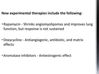 New experimental therapies include the following:
Rapamycin - Shrinks angiomyolipomas and improves lung
function, but response is not sustained
Doxycycline - Antiangiogenic, antibiotic, and matrix
effects
Aromatase inhibitors - Antiestrogenic effect
 