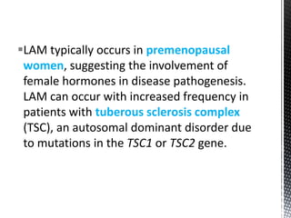 LAM typically occurs in premenopausal
women, suggesting the involvement of
female hormones in disease pathogenesis.
LAM can occur with increased frequency in
patients with tuberous sclerosis complex
(TSC), an autosomal dominant disorder due
to mutations in the TSC1 or TSC2 gene.
 