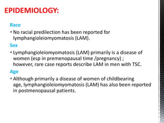 Race
No racial predilection has been reported for
lymphangioleiomyomatosis (LAM).
Sex
Lymphangioleiomyomatosis (LAM) primarily is a disease of
women (esp in premenopausal time /pregnancy) ;
however, rare case reports describe LAM in men with TSC.
Age
Although primarily a disease of women of childbearing
age, lymphangioleiomyomatosis (LAM) has also been reported
in postmenopausal patients.
EPIDEMIOLOGY:
 