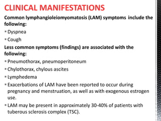 CLINICAL MANIFESTATIONS
Common lymphangioleiomyomatosis (LAM) symptoms include the
following:
Dyspnea
Cough
Less common symptoms (findings) are associated with the
following:
Pneumothorax, pneumoperitoneum
Chylothorax, chylous ascites
Lymphedema
Exacerbations of LAM have been reported to occur during
pregnancy and menstruation, as well as with exogenous estrogen
use.
LAM may be present in approximately 30-40% of patients with
tuberous sclerosis complex (TSC).
 