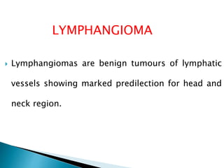 LYMPHANGIOMA 
 Lymphangiomas are benign tumours of lymphatic 
vessels showing marked predilection for head and 
neck region. 
 