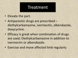 Treatment
• Elevate the part.
• Antiparasitic drugs are prescribed –
diethylcarbamazine, ivermectin, albendazole,
doxycycline.
• Efficacy is great when combination of drugs
are used; Diethylcarbamazine in addition to
ivermectin or albendazole.
• Exercise and move affected limb regularly.
 
