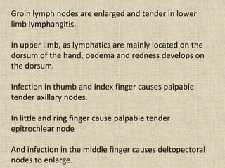 Groin lymph nodes are enlarged and tender in lower
limb lymphangitis.
In upper limb, as lymphatics are mainly located on the
dorsum of the hand, oedema and redness develops on
the dorsum.
Infection in thumb and index finger causes palpable
tender axillary nodes.
In little and ring finger cause palpable tender
epitrochlear node
And infection in the middle finger causes deltopectoral
nodes to enlarge.
 