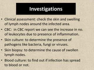 Investigations
• Clinical assessment: check the skin and swelling
of lymph nodes around the infected area.
• CBC: in CBC report we can see the increase in no.
of leukocytes due to presence of inflammation.
• Skin culture: to determine the presence of
pathogens like bacteria, fungi or viruses.
• Skin biopsy: to determine the cause of swollen
lymph nodes.
• Blood culture: to find out if infection has spread
to blood or not.
 