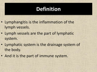 Definition
• Lymphangitis is the inflammation of the
lymph vessels.
• Lymph vessels are the part of lymphatic
system.
• Lymphatic system is the drainage system of
the body.
• And it is the part of immune system.
 