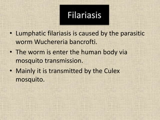 Filariasis
• Lumphatic filariasis is caused by the parasitic
worm Wuchereria bancrofti.
• The worm is enter the human body via
mosquito transmission.
• Mainly it is transmitted by the Culex
mosquito.
 