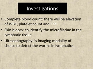 Investigations
• Complete blood count: there will be elevation
of WBC, platelet count and ESR.
• Skin biopsy: to identify the microfilariae in the
lymphatic tissue.
• Ultrasonography: is imaging modality of
choice to detect the worms in lymphatics.
 