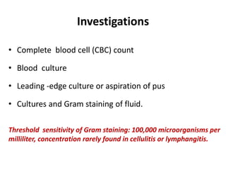 Investigations
• Complete blood cell (CBC) count
• Blood culture
• Leading -edge culture or aspiration of pus
• Cultures and Gram staining of fluid.
Threshold sensitivity of Gram staining: 100,000 microorganisms per
milliliter, concentration rarely found in cellulitis or lymphangitis.
 