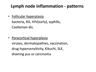 Lymph node inflammation - patterns
• Follicular hyperplasia
bacteria, RA, HIV(early), syphilis,
Castleman dis.
• Paracortical hyperplasia
viruses, dermatopathies, vaccination,
drug hypersensitivity, Kikuchi, SLE,
draining pus or carcinoma
 